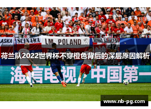 荷兰队2022世界杯不穿橙色背后的深层原因解析