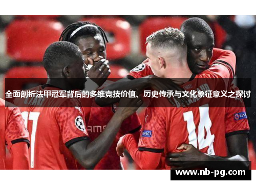 全面剖析法甲冠军背后的多维竞技价值、历史传承与文化象征意义之探讨