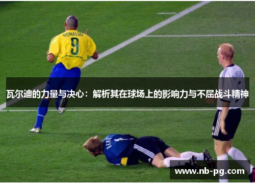 瓦尔迪的力量与决心：解析其在球场上的影响力与不屈战斗精神