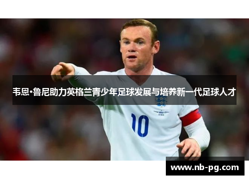 韦恩·鲁尼助力英格兰青少年足球发展与培养新一代足球人才