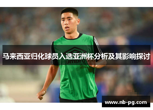 马来西亚归化球员入选亚洲杯分析及其影响探讨
