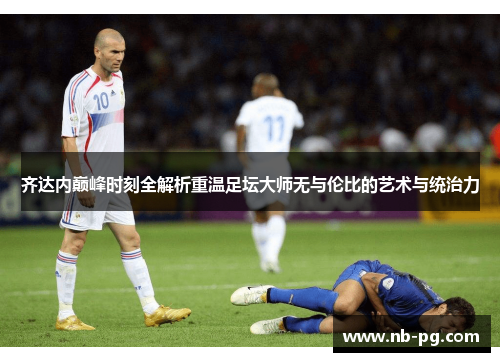 齐达内巅峰时刻全解析重温足坛大师无与伦比的艺术与统治力