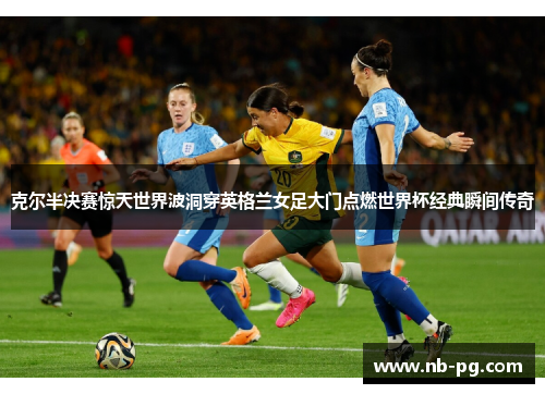克尔半决赛惊天世界波洞穿英格兰女足大门点燃世界杯经典瞬间传奇